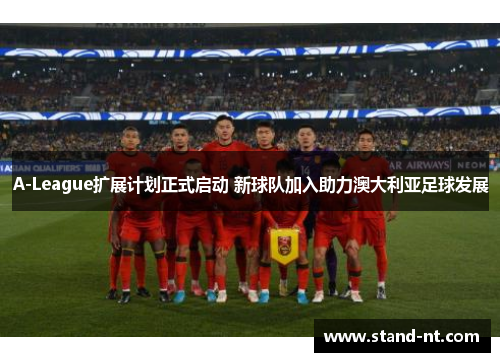 A-League扩展计划正式启动 新球队加入助力澳大利亚足球发展