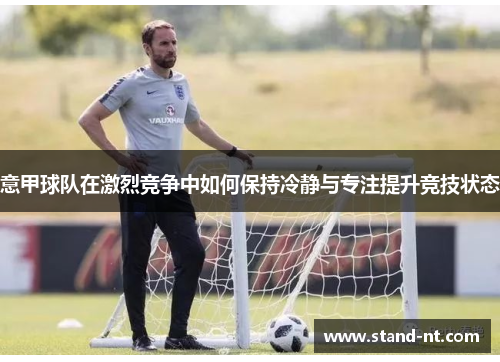 意甲球队在激烈竞争中如何保持冷静与专注提升竞技状态