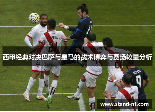 西甲经典对决巴萨与皇马的战术博弈与赛场较量分析